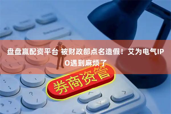盘盘赢配资平台 被财政部点名造假！艾为电气IPO遇到麻烦了