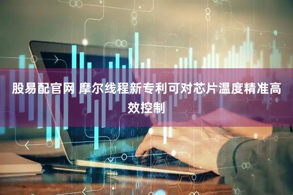 股易配官网 摩尔线程新专利可对芯片温度精准高效控制