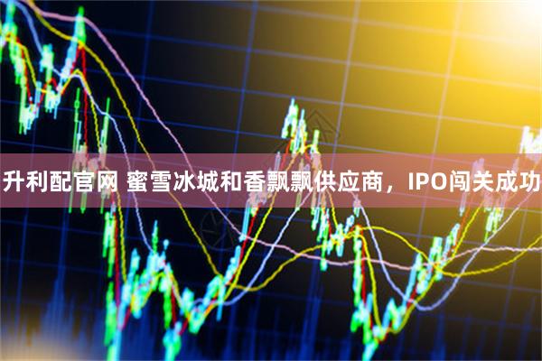 升利配官网 蜜雪冰城和香飘飘供应商，IPO闯关成功