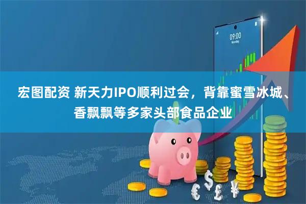 宏图配资 新天力IPO顺利过会，背靠蜜雪冰城、香飘飘等多家头部食品企业