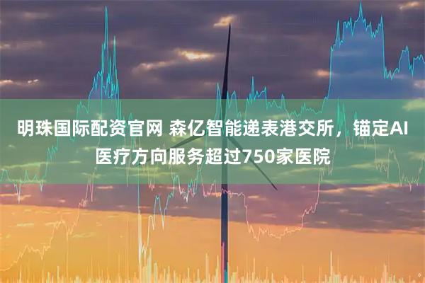明珠国际配资官网 森亿智能递表港交所，锚定AI医疗方向服务超过750家医院