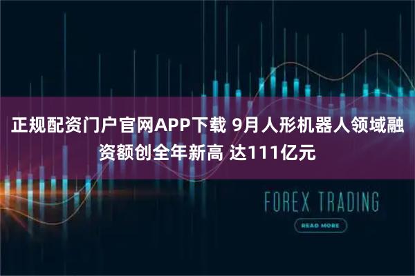 正规配资门户官网APP下载 9月人形机器人领域融资额创全年新高 达111亿元