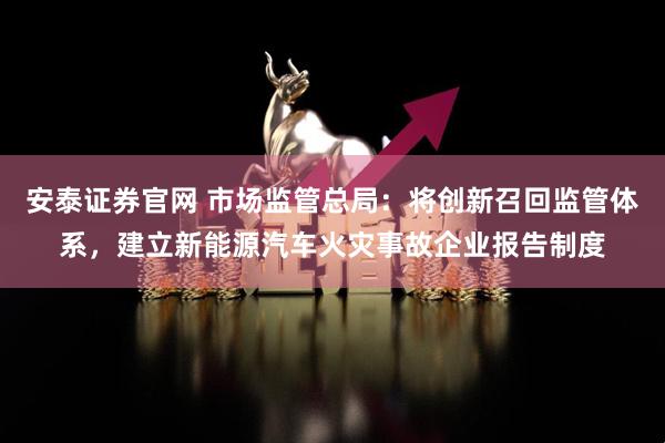 安泰证券官网 市场监管总局：将创新召回监管体系，建立新能源汽车火灾事故企业报告制度
