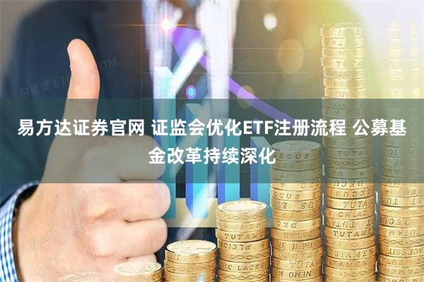 易方达证券官网 证监会优化ETF注册流程 公募基金改革持续深化