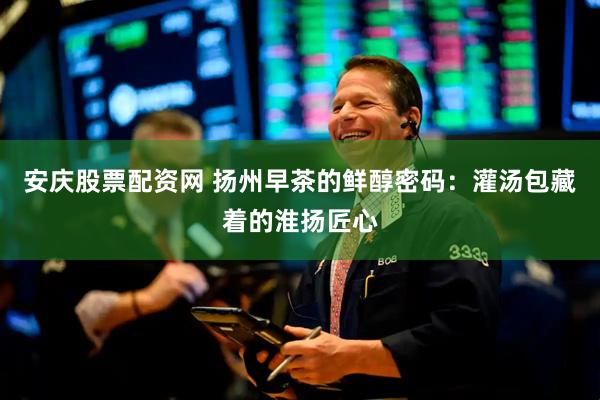 安庆股票配资网 扬州早茶的鲜醇密码：灌汤包藏着的淮扬匠心