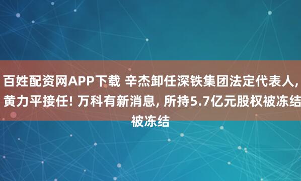 百姓配资网APP下载 辛杰卸任深铁集团法定代表人, 黄力平接任! 万科有新消息, 所持5.7亿元股权被冻结