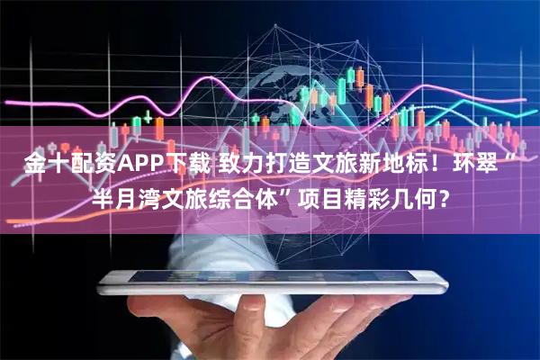 金十配资APP下载 致力打造文旅新地标！环翠“半月湾文旅综合体”项目精彩几何？