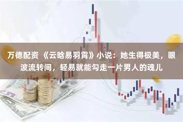 万德配资 《云晗易羽霄》小说：她生得极美，眼波流转间，轻易就能勾走一片男人的魂儿