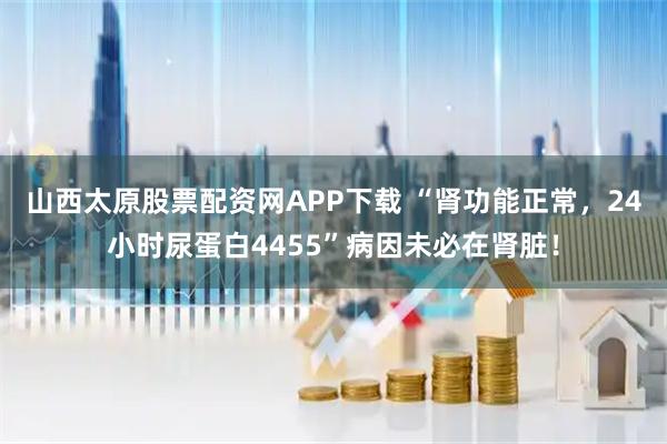 山西太原股票配资网APP下载 “肾功能正常，24小时尿蛋白4455”病因未必在肾脏！