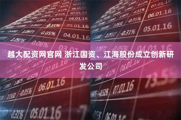 越大配资网官网 浙江国资、江海股份成立创新研发公司