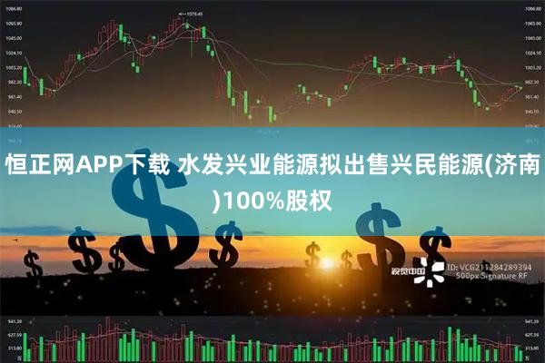 恒正网APP下载 水发兴业能源拟出售兴民能源(济南)100%股权