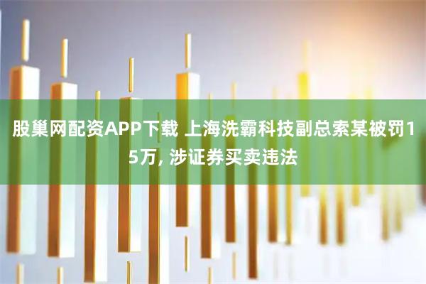 股巢网配资APP下载 上海洗霸科技副总索某被罚15万, 涉证券买卖违法