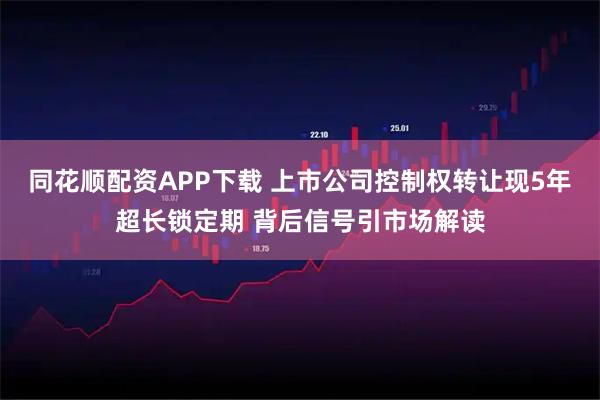 同花顺配资APP下载 上市公司控制权转让现5年超长锁定期 背后信号引市场解读