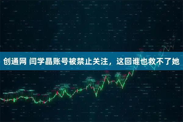 创通网 闫学晶账号被禁止关注，这回谁也救不了她