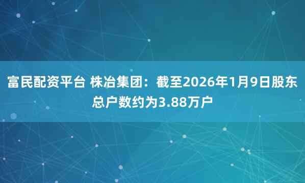 富民配资平台 株冶集团：截至2026年1月9日股东总户数约为3.88万户