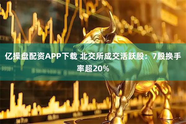亿操盘配资APP下载 北交所成交活跃股：7股换手率超20%