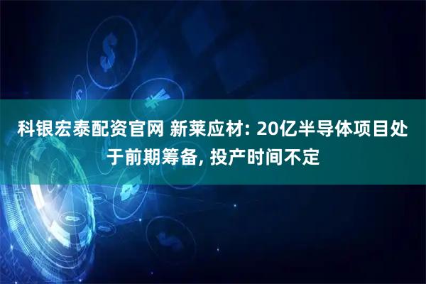 科银宏泰配资官网 新莱应材: 20亿半导体项目处于前期筹备, 投产时间不定